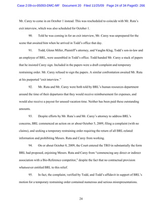 24
Mr. Carey to come in on October 1 instead. This was rescheduled to coincide with Mr. Ruta’s
exit interview, which was also scheduled for October 1.
90. Told he was coming in for an exit interview, Mr. Carey was unprepared for the
scene that awaited him when he arrived in Todd’s office that day.
91. Todd, Glenn Miller, Plaintiff’s attorney, and Vaughn Klug, Todd’s son-in-law and
an employee of BRL, were assembled in Todd’s office. Todd handed Mr. Carey a stack of papers
that he insisted Carey sign. Included in the papers were a draft complaint and temporary
restraining order. Mr. Carey refused to sign the papers. A similar confrontation awaited Mr. Ruta
at his purported “exit interview.”
92. Mr. Ruta and Mr. Carey were both told by BRL’s human resources department
around the time of their departures that they would receive reimbursement for expenses, and
would also receive a payout for unused vacation time. Neither has been paid these outstanding
amounts.
93. Despite efforts by Mr. Ruta’s and Mr. Carey’s attorney to address BRL’s
concerns, BRL commenced an action on or about October 5, 2009, filing a complaint (with no
claims), and seeking a temporary restraining order requiring the return of all BRL-related
information and prohibiting Messrs. Ruta and Carey from working.
94. On or about October 8, 2009, the Court entered the TRO in substantially the form
BRL had proposed, enjoining Messrs. Ruta and Carey from “commencing any direct or indirect
association with a Bio-Reference competitor,” despite the fact that no contractual provision
whatsoever entitled BRL to this relief.
95. In fact, the complaint, verified by Todd, and Todd’s affidavit in support of BRL’s
motion for a temporary restraining order contained numerous and serious misrepresentations.
Case 2:09-cv-05093-DMC-MF Document 20 Filed 11/25/09 Page 24 of 34 PageID: 266
 
