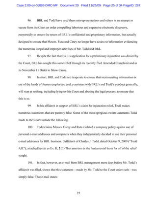 25
96. BRL and Todd have used these misrepresentations and others in an attempt to
secure from the Court an order compelling laborious and expensive electronic discovery,
purportedly to ensure the return of BRL’s confidential and proprietary information, but actually
designed to ensure that Messrs. Ruta and Carey no longer have access to information evidencing
the numerous illegal and improper activities of Mr. Todd and BRL.
97. Despite the fact that BRL’s application for a preliminary injunction was denied by
the Court, BRL has sought this same relief through its recently filed Amended Complaint and in
its November 11 Order to Show Cause.
98. In short, BRL and Todd are desperate to ensure that incriminating information is
out of the hands of former employees, and, consistent with BRL’s and Todd’s conduct generally,
will stop at nothing, including lying to this Court and abusing the legal process, to ensure that
this is so.
99. In his affidavit in support of BRL’s claim for injunction relief, Todd makes
numerous statements that are patently false. Some of the most egregious sworn statements Todd
made to the Court include the following.
100. Todd claims Messrs. Carey and Ruta violated a company policy against use of
personal e-mail addresses and computers when they independently decided to use their personal
e-mail addresses for BRL business. (Affidavit of Charles J. Todd, dated October 9, 2009 (“Todd
Aff.”), attached hereto as Ex. K, ¶ 2.) This assertion is the fundamental basis for all of the relief
sought.
101. In fact, however, an e-mail from BRL management mere days before Mr. Todd’s
affidavit was filed, shows that this statement—made by Mr. Todd to the Court under oath—was
simply false. That e-mail states:
Case 2:09-cv-05093-DMC-MF Document 20 Filed 11/25/09 Page 25 of 34 PageID: 267
 