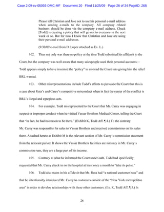 26
Please tell Christian and Jose not to use his personal e-mail address
when sending e-mails to the company. All company related
business should be done via the company e-mail address. Chuck
[Todd] is creating a policy that will go out to everyone in the next
week or so. But for now I know that Christian and Jose are using
their personal e-mail addresses.
(9/30/09 e-mail from D. Lopez attached as Ex. L.)
102. Thus not only was there no policy at the time Todd submitted his affidavit to the
Court, but the company was well aware that many salespeople used their personal accounts—
Todd appears simply to have invented the “policy” to mislead the Court into giving him the relief
BRL wanted.
103. Other misrepresentations include Todd’s efforts to persuade the Court that this is
a case about Ruta’s and Carey’s competitive misconduct when in fact the center of the conflict is
BRL’s illegal and egregious acts.
104. For example, Todd misrepresented to the Court that Mr. Carey was engaging in
suspect or improper conduct when he visited Vassar Brothers Medical Center, telling the Court
that “in fact, he had no reason to be there.” (Exhibit K, Todd Aff. ¶ 4.) To the contrary,
Mr. Carey was responsible for sales to Vassar Brothers and received commissions on his sales
there. Attached hereto as Exhibit M is the relevant section of Mr. Carey’s commission statement
from the relevant period. It shows the Vassar Brothers facilities are not only in Mr. Carey’s
commission runs, they are a large part of his income.
105. Contrary to what he informed the Court under oath, Todd had specifically
requested that Mr. Carey check in on the hospital at least once a month to “take its pulse.”
106. Todd also states in his affidavit that Mr. Ruta had “a national customer base” and
that he intentionally introduced Mr. Carey to customers outside of the “New York metropolitan
area” in order to develop relationships with these other customers. (Ex. K, Todd Aff. ¶ 5.) In
Case 2:09-cv-05093-DMC-MF Document 20 Filed 11/25/09 Page 26 of 34 PageID: 268
 