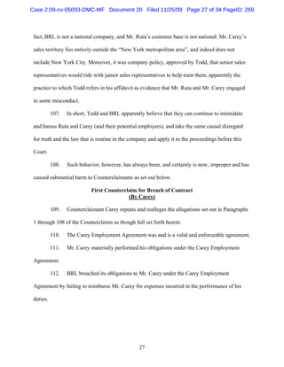 27
fact, BRL is not a national company, and Mr. Ruta’s customer base is not national. Mr. Carey’s
sales territory lies entirely outside the “New York metropolitan area”, and indeed does not
include New York City. Moreover, it was company policy, approved by Todd, that senior sales
representatives would ride with junior sales representatives to help train them, apparently the
practice to which Todd refers in his affidavit as evidence that Mr. Ruta and Mr. Carey engaged
in some misconduct.
107. In short, Todd and BRL apparently believe that they can continue to intimidate
and harass Ruta and Carey (and their potential employers), and take the same casual disregard
for truth and the law that is routine in the company and apply it to the proceedings before this
Court.
108. Such behavior, however, has always been, and certainly is now, improper and has
caused substantial harm to Counterclaimants as set out below.
First Counterclaim for Breach of Contract
(By Carey)
109. Counterclaimant Carey repeats and realleges the allegations set out in Paragraphs
1 through 108 of the Counterclaims as though full set forth herein.
110. The Carey Employment Agreement was and is a valid and enforceable agreement.
111. Mr. Carey materially performed his obligations under the Carey Employment
Agreement.
112. BRL breached its obligations to Mr. Carey under the Carey Employment
Agreement by failing to reimburse Mr. Carey for expenses incurred in the performance of his
duties.
Case 2:09-cv-05093-DMC-MF Document 20 Filed 11/25/09 Page 27 of 34 PageID: 269
 