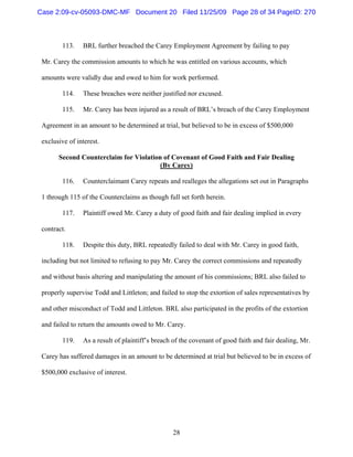 28
113. BRL further breached the Carey Employment Agreement by failing to pay
Mr. Carey the commission amounts to which he was entitled on various accounts, which
amounts were validly due and owed to him for work performed.
114. These breaches were neither justified nor excused.
115. Mr. Carey has been injured as a result of BRL’s breach of the Carey Employment
Agreement in an amount to be determined at trial, but believed to be in excess of $500,000
exclusive of interest.
Second Counterclaim for Violation of Covenant of Good Faith and Fair Dealing
(By Carey)
116. Counterclaimant Carey repeats and realleges the allegations set out in Paragraphs
1 through 115 of the Counterclaims as though full set forth herein.
117. Plaintiff owed Mr. Carey a duty of good faith and fair dealing implied in every
contract.
118. Despite this duty, BRL repeatedly failed to deal with Mr. Carey in good faith,
including but not limited to refusing to pay Mr. Carey the correct commissions and repeatedly
and without basis altering and manipulating the amount of his commissions; BRL also failed to
properly supervise Todd and Littleton; and failed to stop the extortion of sales representatives by
and other misconduct of Todd and Littleton. BRL also participated in the profits of the extortion
and failed to return the amounts owed to Mr. Carey.
119. As a result of plaintiff’s breach of the covenant of good faith and fair dealing, Mr.
Carey has suffered damages in an amount to be determined at trial but believed to be in excess of
$500,000 exclusive of interest.
Case 2:09-cv-05093-DMC-MF Document 20 Filed 11/25/09 Page 28 of 34 PageID: 270
 