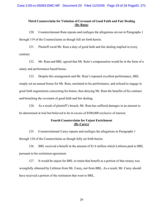 29
Third Counterclaim for Violation of Covenant of Good Faith and Fair Dealing
(By Ruta)
120. Counterclaimant Ruta repeats and realleges the allegations set out in Paragraphs 1
through 119 of the Counterclaims as though full set forth herein.
121. Plaintiff owed Mr. Ruta a duty of good faith and fair dealing implied in every
contract.
122. Mr. Ruta and BRL agreed that Mr. Ruta’s compensation would be in the form of a
salary and performance-based bonus.
123. Despite this arrangement and Mr. Ruta’s repeated excellent performance, BRL
simply set an annual bonus for Mr. Ruta, unrelated to his performance, and refused to engage in
good faith negotiations concerning his bonus, thus denying Mr. Ruta the benefits of his contract
and breaching the covenant of good faith and fair dealing.
124. As a result of plaintiff’s breach, Mr. Ruta has suffered damages in an amount to
be determined at trial but believed to be in excess of $500,000 exclusive of interest.
Fourth Counterclaim for Unjust Enrichment
(By Carey)
125. Counterclaimant Carey repeats and realleges the allegations in Paragraphs 1
through 124 of the Counterclaims as though fully set forth herein.
126. BRL received a benefit in the amount of $1.6 million which Littleton paid to BRL
pursuant to his restitution agreement.
127. It would be unjust for BRL to retain that benefit as a portion of that money was
wrongfully obtained by Littleton from Mr. Carey, not from BRL. As a result, Mr. Carey should
have received a portion of the restitution that went to BRL.
Case 2:09-cv-05093-DMC-MF Document 20 Filed 11/25/09 Page 29 of 34 PageID: 271
 