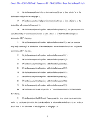 3
18. Defendants deny knowledge or information sufficient to form a belief as to the
truth of the allegations in Paragraph 15.
19. Defendants deny knowledge or information sufficient to form a belief as to the
truth of the allegations in Paragraph 16.
20. Defendants deny the allegations set forth in Paragraph 16(a), except state that they
deny knowledge or information sufficient to form a belief as to the truth of the allegations
concerning CGI’s business.
21. Defendants deny the allegations set forth in Paragraph 16(b), except state that
they deny knowledge or information sufficient to form a belief as to the truth of the allegations
concerning CGI’s business.
22. Defendants deny the allegations set forth in Paragraph 16(c).
23. Defendants deny the allegations set forth in Paragraph 16(d).
24. Defendants deny the allegations set forth in Paragraph 16(e).
25. Defendants deny the allegations set forth in Paragraph 16(f).
26. Defendants deny the allegations set forth in Paragraph 16(g).
27. Defendants deny the allegations set forth in Paragraph 16(h).
28. Defendants deny the allegations set forth in Paragraph 16(i).
29. Defendants deny the allegations set forth in Paragraph 16(j).
30. Defendants admit that Carey resides in Connecticut and conducted business in
New Jersey.
31. Defendants admit that BRL and Carey are parties to an employment agreement
and a key employee agreement, but deny knowledge or information sufficient to form a belief as
to the truth of the remainder of the allegations in Paragraph 18.
Case 2:09-cv-05093-DMC-MF Document 20 Filed 11/25/09 Page 3 of 34 PageID: 245
 