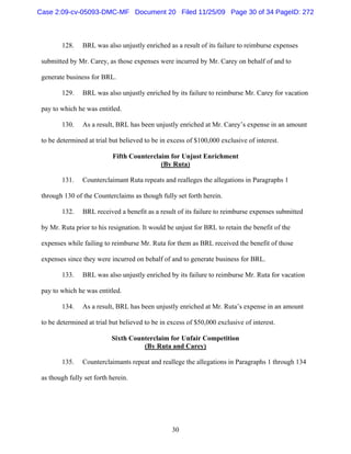 30
128. BRL was also unjustly enriched as a result of its failure to reimburse expenses
submitted by Mr. Carey, as those expenses were incurred by Mr. Carey on behalf of and to
generate business for BRL.
129. BRL was also unjustly enriched by its failure to reimburse Mr. Carey for vacation
pay to which he was entitled.
130. As a result, BRL has been unjustly enriched at Mr. Carey’s expense in an amount
to be determined at trial but believed to be in excess of $100,000 exclusive of interest.
Fifth Counterclaim for Unjust Enrichment
(By Ruta)
131. Counterclaimant Ruta repeats and realleges the allegations in Paragraphs 1
through 130 of the Counterclaims as though fully set forth herein.
132. BRL received a benefit as a result of its failure to reimburse expenses submitted
by Mr. Ruta prior to his resignation. It would be unjust for BRL to retain the benefit of the
expenses while failing to reimburse Mr. Ruta for them as BRL received the benefit of those
expenses since they were incurred on behalf of and to generate business for BRL.
133. BRL was also unjustly enriched by its failure to reimburse Mr. Ruta for vacation
pay to which he was entitled.
134. As a result, BRL has been unjustly enriched at Mr. Ruta’s expense in an amount
to be determined at trial but believed to be in excess of $50,000 exclusive of interest.
Sixth Counterclaim for Unfair Competition
(By Ruta and Carey)
135. Counterclaimants repeat and reallege the allegations in Paragraphs 1 through 134
as though fully set forth herein.
Case 2:09-cv-05093-DMC-MF Document 20 Filed 11/25/09 Page 30 of 34 PageID: 272
 
