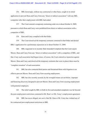 31
136. BRL knowingly, without any contractual or other basis, sought in its initial
application to prevent Ruta and Carey from any “direct or indirect association” with any BRL
competitor after their employment with BRL had ended.
137. The Court entered a temporary restraining order on or about October 8, 2009,
pursuant to which Ruta and Carey were prohibited from direct or indirect association with a
competitor of BRL.
138. Ruta and Carey complied with that Order.
139. The Court dissolved the temporary restraints contained in that Order and denied
BRL’s application for a preliminary injunction on or about October 13, 2009.
140. BRL requested in its recently filed Amended Complaint that the Court enjoin
Messrs. Ruta and Carey from any “direct or indirect association” with a competitor of BRL, and
that, if any such association had begun (since, of course, the Court entered no injunction against
Messrs. Ruta and Carey and dissolved the temporary restraints that were in place) there must be
“complete cessation” of such association.
141. BRL has also contacted third parties and threatened them with litigation in an
effort to prevent Messrs. Ruta and Carey from securing employment.
142. BRL has also recently secured, by the wrongful means set out below, improper
and harassing discovery designed to prevent Messrs. Ruta and Carey from securing employment
with potential employers.
143. The relief sought by BRL in both its first and amended complaints was far beyond
the post-employment restrictions contained in Mr. Ruta’s or Mr. Carey’s employment agreement.
144. BRL has never alleged, nor can it, that Mr. Ruta or Mr. Carey has violated any of
his contractual post-employment restrictions to BRL
Case 2:09-cv-05093-DMC-MF Document 20 Filed 11/25/09 Page 31 of 34 PageID: 273
 