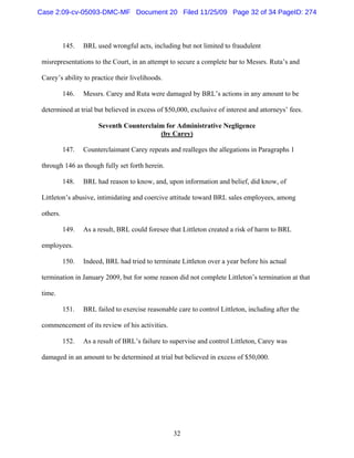 32
145. BRL used wrongful acts, including but not limited to fraudulent
misrepresentations to the Court, in an attempt to secure a complete bar to Messrs. Ruta’s and
Carey’s ability to practice their livelihoods.
146. Messrs. Carey and Ruta were damaged by BRL’s actions in any amount to be
determined at trial but believed in excess of $50,000, exclusive of interest and attorneys’ fees.
Seventh Counterclaim for Administrative Negligence
(by Carey)
147. Counterclaimant Carey repeats and realleges the allegations in Paragraphs 1
through 146 as though fully set forth herein.
148. BRL had reason to know, and, upon information and belief, did know, of
Littleton’s abusive, intimidating and coercive attitude toward BRL sales employees, among
others.
149. As a result, BRL could foresee that Littleton created a risk of harm to BRL
employees.
150. Indeed, BRL had tried to terminate Littleton over a year before his actual
termination in January 2009, but for some reason did not complete Littleton’s termination at that
time.
151. BRL failed to exercise reasonable care to control Littleton, including after the
commencement of its review of his activities.
152. As a result of BRL’s failure to supervise and control Littleton, Carey was
damaged in an amount to be determined at trial but believed in excess of $50,000.
Case 2:09-cv-05093-DMC-MF Document 20 Filed 11/25/09 Page 32 of 34 PageID: 274
 