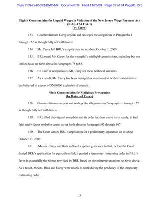 33
Eighth Counterclaim for Unpaid Wages in Violation of the New Jersey Wage Payment Act
(N.J.S.A 34.11-4.3)
(by Carey)
153. Counterclaimant Carey repeats and realleges the allegations in Paragraphs 1
through 152 as though fully set forth herein.
154. Mr. Carey left BRL’s employment on or about October 1, 2009.
155. BRL owed Mr. Carey for the wrongfully withheld commissions, including but not
limited to as set forth above in Paragraphs 75 to 85.
156. BRL never compensated Mr. Carey for these withheld amounts.
157. As a result, Mr. Carey has been damaged in an amount to be determined at trial
but believed in excess of $500,000 exclusive of interest.
Ninth Counterclaim for Malicious Prosecution
(by Ruta and Carey)
158. Counterclaimants repeat and reallege the allegations in Paragraphs 1 through 157
as though fully set forth herein.
159. BRL filed the original complaint and its order to show cause maliciously, in bad
faith and without probable cause, as set forth above in Paragraphs 93 through 107.
160. The Court denied BRL’s application for a preliminary injunction on or about
October 13, 2009.
161. Messrs. Carey and Ruta suffered a special grievance in that, before the Court
denied BRL’s application for equitable relief, it granted a temporary restraining order in BRL’s
favor in essentially the format provided by BRL, based on the misrepresentations set forth above.
As a result, Messrs. Ruta and Carey were unable to work during the pendency of the temporary
restraining order.
Case 2:09-cv-05093-DMC-MF Document 20 Filed 11/25/09 Page 33 of 34 PageID: 275
 