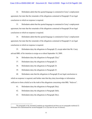 4
32. Defendants admit that the quoted language is contained in Carey’s employment
agreement, but state that the remainder of the allegations contained in Paragraph 19 are legal
conclusions to which no response is required.
33. Defendants admit that the quoted language is contained in Carey’s employment
agreement, but state that the remainder of the allegations contained in Paragraph 20 are legal
conclusions to which no response is required.
34. Defendants admit that the quoted language is contained in Carey’s employment
agreement, but state that the remainder of the allegations contained in Paragraph 21 are legal
conclusions to which no response is required.
35. Defendants deny the allegations in Paragraph 22, except admit that Mr. Carey
advised BRL of his intention to resign on or about September 18, 2009.
36. Defendants deny the allegations in Paragraph 22(a).1
37. Defendants deny the allegations in Paragraph 23.
38. Defendants deny the allegations in Paragraph 24.
39. Defendants deny the allegations in Paragraph 25.
40. Defendants state that the allegations in Paragraph 26 are legal conclusions to
which no response is required, and further state that they deny knowledge or information
sufficient to form a belief as to the truth of the allegations concerning what BRL “believes”.
41. Defendants deny the allegations in Paragraph 26(a).
42. Defendants deny the allegations in Paragraph 26(b).
43. Defendants deny the allegations in Paragraph 26(c).
1
The paragraphs in the Amended Complaint are misnumbered and there are two paragraphs numbered 22.
Defendants have denominated the second Paragraph 22 as 22(a) here for ease of reference.
Case 2:09-cv-05093-DMC-MF Document 20 Filed 11/25/09 Page 4 of 34 PageID: 246
 