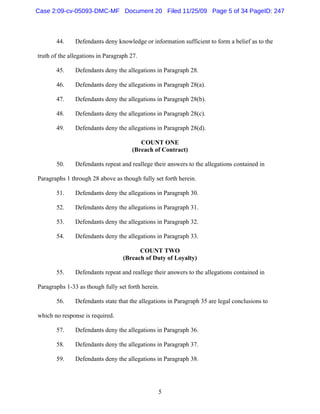 5
44. Defendants deny knowledge or information sufficient to form a belief as to the
truth of the allegations in Paragraph 27.
45. Defendants deny the allegations in Paragraph 28.
46. Defendants deny the allegations in Paragraph 28(a).
47. Defendants deny the allegations in Paragraph 28(b).
48. Defendants deny the allegations in Paragraph 28(c).
49. Defendants deny the allegations in Paragraph 28(d).
COUNT ONE
(Breach of Contract)
50. Defendants repeat and reallege their answers to the allegations contained in
Paragraphs 1 through 28 above as though fully set forth herein.
51. Defendants deny the allegations in Paragraph 30.
52. Defendants deny the allegations in Paragraph 31.
53. Defendants deny the allegations in Paragraph 32.
54. Defendants deny the allegations in Paragraph 33.
COUNT TWO
(Breach of Duty of Loyalty)
55. Defendants repeat and reallege their answers to the allegations contained in
Paragraphs 1-33 as though fully set forth herein.
56. Defendants state that the allegations in Paragraph 35 are legal conclusions to
which no response is required.
57. Defendants deny the allegations in Paragraph 36.
58. Defendants deny the allegations in Paragraph 37.
59. Defendants deny the allegations in Paragraph 38.
Case 2:09-cv-05093-DMC-MF Document 20 Filed 11/25/09 Page 5 of 34 PageID: 247
 