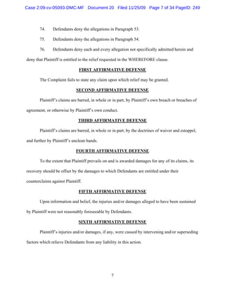 7
74. Defendants deny the allegations in Paragraph 53.
75. Defendants deny the allegations in Paragraph 54.
76. Defendants deny each and every allegation not specifically admitted herein and
deny that Plaintiff is entitled to the relief requested in the WHEREFORE clause.
FIRST AFFIRMATIVE DEFENSE
The Complaint fails to state any claim upon which relief may be granted.
SECOND AFFIRMATIVE DEFENSE
Plaintiff’s claims are barred, in whole or in part, by Plaintiff’s own breach or breaches of
agreement, or otherwise by Plaintiff’s own conduct.
THIRD AFFIRMATIVE DEFENSE
Plaintiff’s claims are barred, in whole or in part, by the doctrines of waiver and estoppel,
and further by Plaintiff’s unclean hands.
FOURTH AFFIRMATIVE DEFENSE
To the extent that Plaintiff prevails on and is awarded damages for any of its claims, its
recovery should be offset by the damages to which Defendants are entitled under their
counterclaims against Plaintiff.
FIFTH AFFIRMATIVE DEFENSE
Upon information and belief, the injuries and/or damages alleged to have been sustained
by Plaintiff were not reasonably foreseeable by Defendants.
SIXTH AFFIRMATIVE DEFENSE
Plaintiff’s injuries and/or damages, if any, were caused by intervening and/or superseding
factors which relieve Defendants from any liability in this action.
Case 2:09-cv-05093-DMC-MF Document 20 Filed 11/25/09 Page 7 of 34 PageID: 249
 