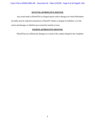 8
SEVENTH AFFIRMATIVE DEFENSE
Any award made to Plaintiff for its alleged injuries and/or damages for which Defendants
are liable must be reduced in proportion to Plaintiff’s failure to mitigate its liabilities, or to the
extent said damages or liabilities pre-existed the incident at issue.
EIGHTH AFFIRMATIVE DEFENSE
Plaintiff has not suffered any damages as a result of the conduct alleged in the Complaint.
Case 2:09-cv-05093-DMC-MF Document 20 Filed 11/25/09 Page 8 of 34 PageID: 250
 