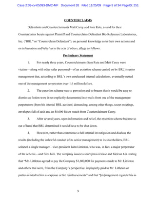 9
COUNTERCLAIMS
Defendants and Counterclaimants Matt Carey and Sam Ruta, as and for their
Counterclaims herein against Plaintiff and Counterclaim-Defendant Bio-Reference Laboratories,
Inc. (“BRL” or “Counterclaim Defendant”), on personal knowledge as to their own actions and
on information and belief as to the acts of others, allege as follows:
Preliminary Statement
1. For nearly three years, Counterclaimants Sam Ruta and Matt Carey were
victims—along with other sales personnel—of an extortion scheme carried on by BRL’s senior
management that, according to BRL’s own unreleased internal calculations, eventually netted
one of the management perpetrators over 1.6 million dollars.
2. The extortion scheme was so pervasive and so brazen that it would be easy to
dismiss as fiction were it not explicitly documented in e-mails from one of the management
perpetrators (from his internal BRL account) demanding, among other things, secret meetings,
envelopes full of cash and an $8,000 Rolex watch from Counterclaimant Carey.
3. After several years, upon information and belief, the extortion scheme became so
out of hand that BRL determined it would have to be shut down.
4. However, rather than commence a full internal investigation and disclose the
results (including the unlawful conduct of its senior management) to its shareholders, BRL
selected a single manager—vice-president John Littleton, who was, in fact, a major perpetrator
of the scheme—and fired him. The company issued a short press release and filed an 8-K stating
that “Mr. Littleton agreed to pay the Company $1,600,000 for payments made to Mr. Littleton
and others that were, from the Company’s perspective, improperly paid to Mr. Littleton or
parties related to him as expense or fee reimbursements” and that “[m]anagement regards this as
Case 2:09-cv-05093-DMC-MF Document 20 Filed 11/25/09 Page 9 of 34 PageID: 251
 