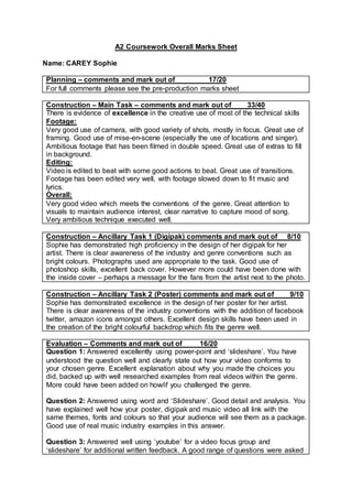 A2 Coursework Overall Marks Sheet
Name: CAREY Sophie
Planning – comments and mark out of 17/20
For full comments please see the pre-production marks sheet
Construction – Main Task – comments and mark out of 33/40
There is evidence of excellence in the creative use of most of the technical skills
Footage:
Very good use of camera, with good variety of shots, mostly in focus. Great use of
framing. Good use of mise-en-scene (especially the use of locations and singer).
Ambitious footage that has been filmed in double speed. Great use of extras to fill
in background.
Editing:
Video is edited to beat with some good actions to beat. Great use of transitions.
Footage has been edited very well, with footage slowed down to fit music and
lyrics.
Overall:
Very good video which meets the conventions of the genre. Great attention to
visuals to maintain audience interest, clear narrative to capture mood of song.
Very ambitious technique executed well.
Construction – Ancillary Task 1 (Digipak) comments and mark out of 8/10
Sophie has demonstrated high proficiency in the design of her digipak for her
artist. There is clear awareness of the industry and genre conventions such as
bright colours. Photographs used are appropriate to the task. Good use of
photoshop skills, excellent back cover. However more could have been done with
the inside cover – perhaps a message for the fans from the artist next to the photo.
Construction – Ancillary Task 2 (Poster) comments and mark out of 9/10
Sophie has demonstrated excellence in the design of her poster for her artist.
There is clear awareness of the industry conventions with the addition of facebook
twitter, amazon icons amongst others. Excellent design skills have been used in
the creation of the bright colourful backdrop which fits the genre well.
Evaluation – Comments and mark out of 16/20
Question 1: Answered excellently using power-point and ‘slideshare’. You have
understood the question well and clearly state out how your video conforms to
your chosen genre. Excellent explanation about why you made the choices you
did, backed up with well researched examples from real videos within the genre.
More could have been added on how/if you challenged the genre.
Question 2: Answered using word and ‘Slideshare’. Good detail and analysis. You
have explained well how your poster, digipak and music video all link with the
same themes, fonts and colours so that your audience will see them as a package.
Good use of real music industry examples in this answer.
Question 3: Answered well using ‘youtube’ for a video focus group and
‘slideshare’ for additional written feedback. A good range of questions were asked
 