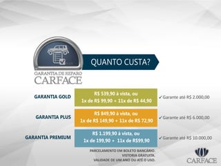 QUANTO CUSTA?
GARANTIA GOLD
R$ 539,90 à vista, ou
1x de R$ 99,90 + 11x de R$ 44,90
R$ 849,90 à vista, ou
1x de R$ 149,90 + 11x de R$ 72,90
R$ 1.199,90 à vista, ou
1x de 199,90 + 11x de R$99,90
GARANTIA PLUS
GARANTIA PREMIUM
Garante até R$ 2.000,00
Garante até R$ 6.000,00
PARCELAMENTO EM BOLETO BANCÁRIO.
VISTORIA GRATUITA.
VALIDADE DE UM ANO OU ATÉ O USO.
Garante até R$ 10.000,00
 