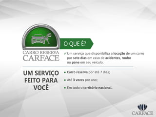 O QUE É?
Um serviço que disponibiliza a locação de um carro
por sete dias em caso de acidentes, roubo
ou pane em seu veículo.

Carro reserva por até 7 dias;
Até 3 vezes por ano;
Em todo o território nacional.
UM SERVIÇO
FEITO PARA
VOCÊ
 
