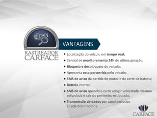 VANTAGENS
Localização do veículo em tempo real;
Central de monitoramento 24h de última geração;
Bloqueio e desbloqueio do veículo;
Apresenta rota percorrida pelo veículo;
SMS de aviso da partida do motor e do corte da bateria;
Bateria interna;
SMS de aviso quando o carro atingir velocidade máxima
estipulada e sair do perímetro estipulado;
Transmissão de dados por canal exclusivo
a cada dois minutos.
 