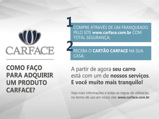 COMO FAÇO
PARA ADQUIRIR
UM PRODUTO
CARFACE?
A partir de agora seu carro
está com um de nossos serviços.
E você muito mais tranquilo!
Veja mais informações e todas as regras de utilizacão,
no termo de uso em nosso site: www.carface.com.br
COMPRE ATRAVÉS DE UM FRANQUEADO
PELO SITE www.carface.com.br COM
TOTAL SEGURANÇA;
RECEBA O CARTÃO CARFACE NA SUA
CASA;
1
2
 