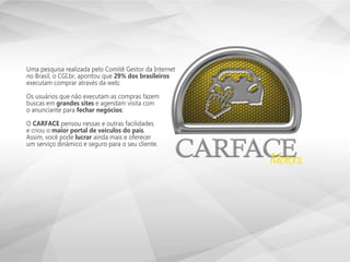 Uma pesquisa realizada pelo Comitê Gestor da Internet
no Brasil, o CGI.br, apontou que 29% dos brasileiros
executam comprar através da web;
Os usuários que não executam as compras fazem
buscas em grandes sites e agendam visita com
o anunciante para fechar negócios;
O CARFACE pensou nessas e outras facilidades
e criou o maior portal de veículos do país.
Assim, você pode lucrar ainda mais e oferecer
um serviço dinâmico e seguro para o seu cliente.
 