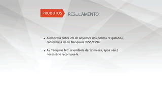 REGULAMENTO
A empresa cobra 2% de royalties dos pontos resgatados,
conforme a lei de franquias 8955/1994.
As franquias tem a validade de 12 meses, apos isso é
necessário recomprá-la.
 