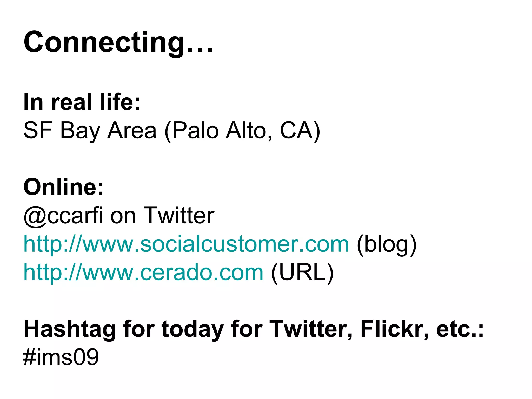 Connecting… In real life: SF Bay Area (Palo Alto, CA) Online: @ccarfi on Twitter http://www.socialcustomer.com  (blog) http://www.cerado.com  (URL) Hashtag for today for Twitter, Flickr, etc.: #ims09 