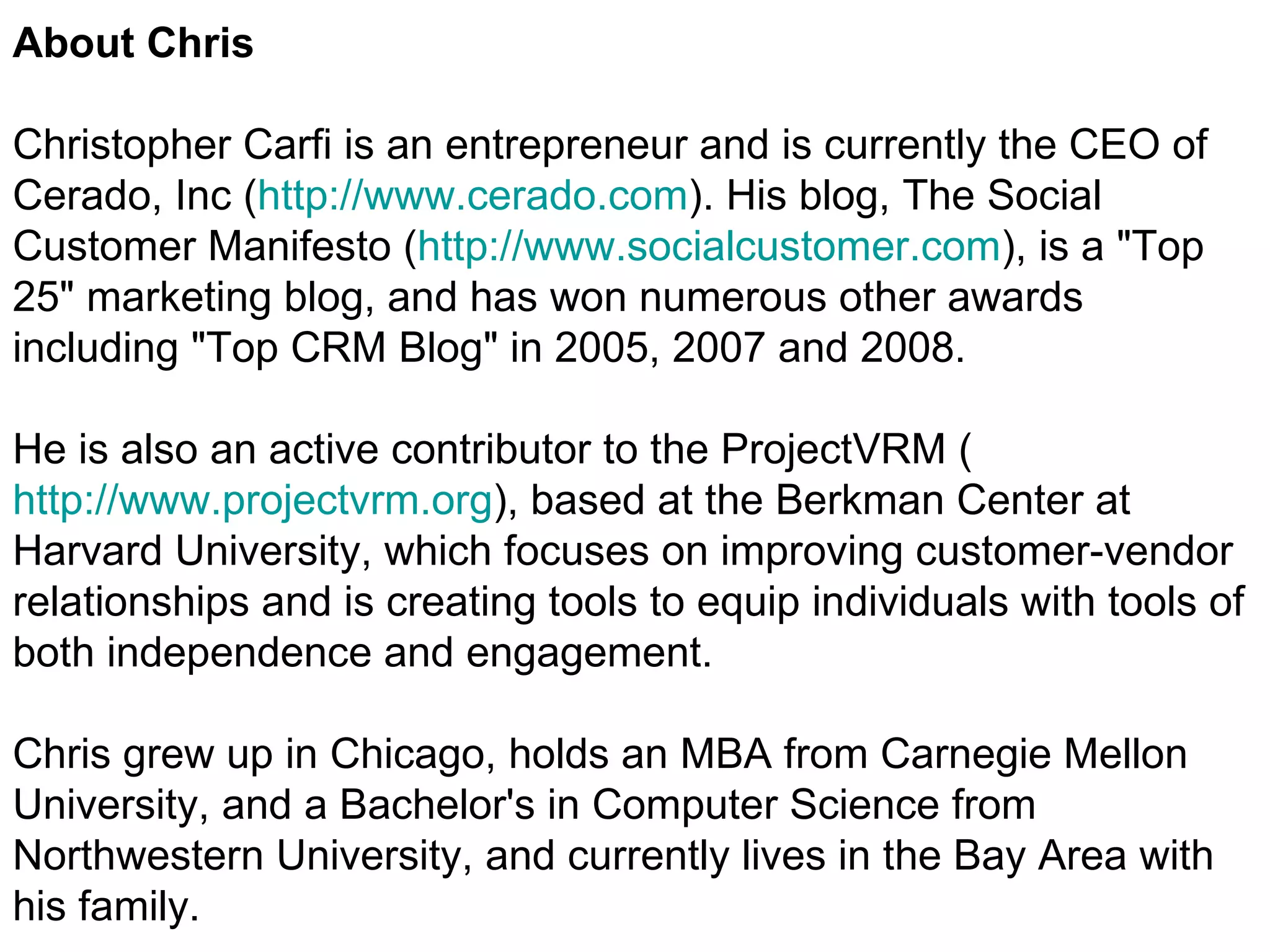 About Chris Christopher Carfi is an entrepreneur and is currently the CEO of Cerado, Inc ( http://www.cerado.com ). His blog, The Social Customer Manifesto ( http://www.socialcustomer.com ), is a "Top 25" marketing blog, and has won numerous other awards including "Top CRM Blog" in 2005, 2007 and 2008.  He is also an active contributor to the ProjectVRM ( http://www.projectvrm.org ), based at the Berkman Center at Harvard University, which focuses on improving customer-vendor relationships and is creating tools to equip individuals with tools of both independence and engagement. Chris grew up in Chicago, holds an MBA from Carnegie Mellon University, and a Bachelor's in Computer Science from Northwestern University, and currently lives in the Bay Area with his family. 