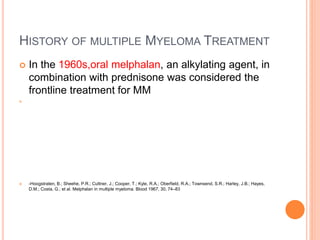 HISTORY OF MULTIPLE MYELOMA TREATMENT
 In the 1960s,oral melphalan, an alkylating agent, in
combination with prednisone was considered the
frontline treatment for MM

 -Hoogstraten, B.; Sheehe, P.R.; Cuttner, J.; Cooper, T.; Kyle, R.A.; Oberfield, R.A.; Townsend, S.R.; Harley, J.B.; Hayes,
D.M.; Costa, G.; et al. Melphalan in multiple myeloma. Blood 1967, 30, 74–83
 