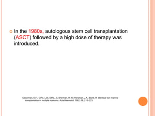  In the 1980s, autologous stem cell transplantation
(ASCT) followed by a high dose of therapy was
introduced.
-Osserman, E.F.; DiRe, L.B.; DiRe, J.; Sherman, W.H.; Hersman, J.A.; Storb, R. Identical twin marrow
transplantation in multiple myeloma. Acta Haematol. 1982, 68, 215–223.
 