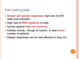 FOR CARFILZOMIB
 Deeper and quicker responses- high rate of sCR
rates post induction
 High rate of MRD negativity in trials
 Activity against High risk myeloma
 Cardiac toxicity , though of caution, is seen in low
number of patients.
 Deeper responses can be cost effective in long run.
 
