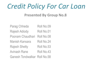 Credit Policy For Car Loan Presented By Group No.8 ParagChheda 	Roll No.09 Rajesh Adiody	Roll No.01 PoonamChaudhari	Roll No.08 Manish Kansara	Roll No.24 Rajesh Shetty		Roll No.53 AvinashRane		Roll No.43 GaneshTondwalkar  Roll No.58 