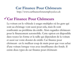 Car Finance Pour Chômeurs http://www.carfinanceforunemployed.co.uk Car Finance Pour Chômeurs La voiture est le véhicule à usages multiples où les gens qui sont au chômage vont aussi pour cela, mais ils sont confrontés au problème du crédit. Alors regardez chômeurs pour le financement automobile. Cette option est disponible dans toutes les forme et la taille qui dépendent de la voiture et aussi sur votre dossier de crédit. Car finance pour chômeurs  est le meilleur coup de main pour que vous achat d'une voiture lorsque vous avez insuffisance des fonds. Il existe deux types de car finance pour chômeurs  