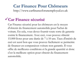Car Finance Pour Chômeurs http://www.carfinanceforunemployed.co.uk Car Finance sécurisé Car Finance sécurisé pour les chômeurs est le moyen d'obtenir du financement automobile pour l'achat de voiture. En cela, vous devez fournir toute sorte de garantie contre le financement. Avec ceci, vous pouvez obtenir 15.000 livres pour une durée de 7 à 10 ans. Taux d'intérêt de ceci est aussi bon que vous pouvez facilement se permettre de financer en comparaison voiture non garantis. Il vous offre de meilleures conditions et la grande quantité et donc c'est la meilleure option pour obtenir du financement automobile. 