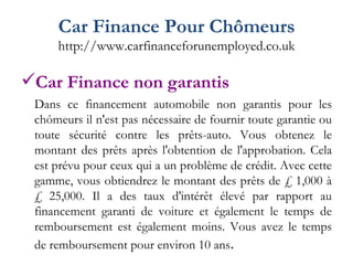 Car Finance Pour Chômeurs http://www.carfinanceforunemployed.co.uk Car Finance non garantis Dans ce financement automobile non garantis pour les chômeurs il n'est pas nécessaire de fournir toute garantie ou toute sécurité contre les prêts-auto. Vous obtenez le montant des prêts après l'obtention de l'approbation. Cela est prévu pour ceux qui a un problème de crédit. Avec cette gamme, vous obtiendrez le montant des prêts de £ 1,000 à £ 25,000. Il a des taux d'intérêt élevé par rapport au financement garanti de voiture et également le temps de remboursement est également moins. Vous avez le temps de remboursement pour environ 10 ans . 