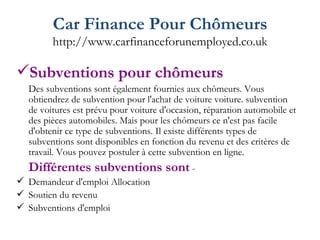Car Finance Pour Chômeurs http://www.carfinanceforunemployed.co.uk Subventions pour chômeurs Des subventions sont également fournies aux chômeurs. Vous obtiendrez de subvention pour l'achat de voiture voiture. subvention de voitures est prévu pour voiture d'occasion, réparation automobile et des pièces automobiles. Mais pour les chômeurs ce n'est pas facile d'obtenir ce type de subventions. Il existe différents types de subventions sont disponibles en fonction du revenu et des critères de travail. Vous pouvez postuler à cette subvention en ligne. Différentes subventions sont  - Demandeur d'emploi Allocation Soutien du revenu Subventions d'emploi  
