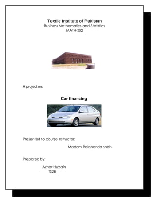 Textile Institute of Pakistan
                Business Mathematics and Statistics
                            MATH-202




A project on:


                         Car financing




Presented to course instructor:

                             Madam Rakshanda shah


Prepared by:

            Azhar Hussain
               TS2B
 