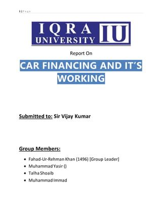 1 | P a g e
Report On
CAR FINANCING AND IT’S
WORKING
Submitted to: Sir Vijay Kumar
Group Members:
 Fahad-Ur-Rehman Khan (1496) [Group Leader]
 MuhammadYasir ()
 TalhaShoaib
 MuhammadImmad
 