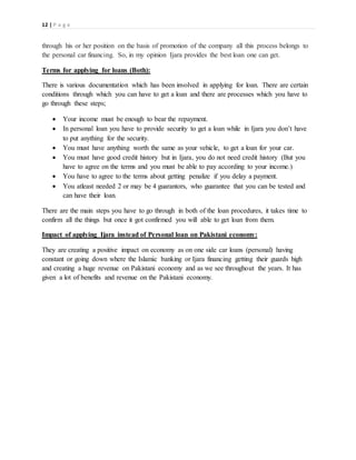 12 | P a g e
through his or her position on the basis of promotion of the company all this process belongs to
the personal car financing. So, in my opinion Ijara provides the best loan one can get.
Terms for applying for loans (Both):
There is various documentation which has been involved in applying for loan. There are certain
conditions through which you can have to get a loan and there are processes which you have to
go through these steps;
 Your income must be enough to bear the repayment.
 In personal loan you have to provide security to get a loan while in Ijara you don’t have
to put anything for the security.
 You must have anything worth the same as your vehicle, to get a loan for your car.
 You must have good credit history but in Ijara, you do not need credit history (But you
have to agree on the terms and you must be able to pay according to your income.)
 You have to agree to the terms about getting penalize if you delay a payment.
 You atleast needed 2 or may be 4 guarantors, who guarantee that you can be tested and
can have their loan.
There are the main steps you have to go through in both of the loan procedures, it takes time to
confirm all the things but once it got confirmed you will able to get loan from them.
Impact of applying Ijara instead of Personal loan on Pakistani economy:
They are creating a positive impact on economy as on one side car loans (personal) having
constant or going down where the Islamic banking or Ijara financing getting their guards high
and creating a huge revenue on Pakistani economy and as we see throughout the years. It has
given a lot of benefits and revenue on the Pakistani economy.
 