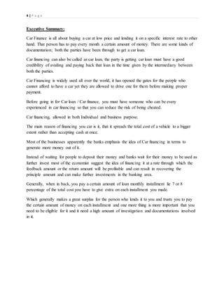 4 | P a g e
Executive Summary:
Car Finance is all about buying a car at low price and lending it on a specific interest rate to other
hand. That person has to pay every month a certain amount of money. There are some kinds of
documentation; both the parties have been through to get a car loan.
Car financing can also be called as car loan, the party is getting car loan must have a good
credibility of availing and paying back that loan in the time given by the intermediary between
both the parties.
Car Financing is widely used all over the world, it has opened the gates for the people who
cannot afford to have a car yet they are allowed to drive one for them before making proper
payment.
Before going in for Car loan / Car finance, you must have someone who can be every
experienced in car financing so that you can reduce the risk of being cheated.
Car financing, allowed in both Individual and business purpose.
The main reason of financing you car is it, that it spreads the total cost of a vehicle to a bigger
extent rather than accepting cash at once.
Most of the businesses apparently the banks emphasis the idea of Car financing in terms to
generate more money out of it.
Instead of waiting for people to deposit their money and banks wait for their money to be used as
further invest most of the economist suggest the idea of financing it at a rate through which the
feedback amount or the return amount will be profitable and can result in recovering the
principle amount and can make further investments in the banking area.
Generally, when in back, you pay a certain amount of loan monthly installment lie 7 or 8
percentage of the total cost you have to give extra on each installment you made.
Which generally makes a great surplus for the person who lends it to you and trusts you to pay
the certain amount of money on each installment and one more thing is more important that you
need to be eligible for it and it need a high amount of investigation and documentations involved
in it.
 