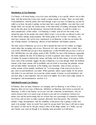 5 | P a g e
Introduction to Car Financing:
Car Finance is all about buying a car at low price and lending it on a specific interest rate to other
hand. And that person has to pay every month a certain amount of money. There are some kinds
of documentation; both the parties have been through to get a car loan. Car financing can also be
called as car loan, the party is getting car loan must have a good credibility (you must have a job
though which you can give the certain money to the other party) of availing and paying back that
loan in the time given by the intermediary between both the parties. It could be a dealer or a
direct manufacturer of that vehicle. Car Financing is widely used all over the world, it has
opened the gates for the people who cannot afford to have a car yet they are allowed to drive one
for them before making proper payment. But before going in for Car loan / Car finance, you
must have someone who can be every experienced in car financing so that you can reduce the
risk of being cheated. Car financing, allowed in both Individual and business purpose.
The main reason of financing you car is it, that it spreads the total cost of a vehicle to a bigger
extent rather than accepting cash at once. Moreover, let’s take an example that a vehicle has a
cost of (RS. 500,000) and you get it from manufacturer at (RS.450,000) and you have to sell it at
(RS. 500,000) then you only getting profit of (RS. 50,000). So, most of the businesses apparently
the banks emphasis the idea of Car financing in terms to generate more money out of it. Instead
of waiting for people to deposit their money and banks wait for their money to be used as further
invest most of the economist suggest the idea of financing it at a rate through which the feedback
amount or the return amount will be profitable and can result in recovering the principle amount
and can make further investments in the banking area. Generally, when in back, you pay a
certain amount of loan monthly installment lie 7 or 8 percentage of the total cost you have to
give extra on each installment you made. Which generally makes a great surplus for the person
who lends it to you and trusts you to pay the certain amount of money on each installment and
one more thing is more important that you need to be eligible for it and it need a high amount of
investigation and documentations involved in it.
Individual/Personal Car Finance:
In Pakistan, there are many businesses are emerging and Car financing is one of them, in car
financing there are two ways of financing, Individual car financing (also known as personal car
financing), it refers to the Finance car on your own, like contacting an intermediary who can
search a person (who is in search to get car loan) to you and set a commission between two
parties (you and the person taking that car on loan) that sets a percentage of commission between
two of you, and you have to collect payment afterwards from that person. This obviously
includes a huge documentation with the credibility of the person who is getting it (Like, how
much is he earning? where he works? how much he can pay back? how long it will take to repay
the money? at what rate he will give money?) these all the things include in it. While, you can
also Finance your used car through it, by adopting same procedure as it told above.
 