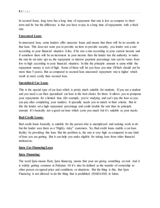 8 | P a g e
In secured loans, long term has a long time of repayment that rate is low as compare to short
term and fix but the difference is that you have to pay in a long time of repayments with a fixed
rate.
Unsecured Loan:
In unsecured loan, some lenders offer unsecure loans and means that there will be no security in
that loan. This does not want you to provide an item to provide security, you lender sets a rate
according to your financial situation (Like, if he sets a rate according to your current income and
if somehow there will be an increment in your income then the lender has the authority to make
the rate he sat raise up) so, the repayment or interest payment percentage rate can be varies from
low to high according to your financial situation. In this the principle amount is same while the
repayment money is sort of high. Some of them will let you hose you time (Which should not be
more than 5 years), But as compared to secured loan unsecured repayment rate is higher which
result in more costly than secured loan.
Specialized Car Loan:
This is the special type of car loan which is pretty much suitable for students. If you are a student
and you need a car then specialized car loan is the best choice for them. It allows you to postpone
your repayments for a limited time (for example, you’re studying and can’t pay the loan so you
can pay after completing your studies). It specially needs you to match to their criteria. But in
this the lender set a high repayment percentage and could double the rate than its principle
amount. It’s basically not a good car loan which costs you much but it’s suitable as your needs.
Bad Credit Loans:
Bad credit loans basically is suitable for the person who is unemployed and seeking work to do
but the lender sees them as a “Highly risky” customers. So, Bad credit loans enable a car loan
facility by providing this loan. But the problem is, the rate is very high as compared to any kind
of loan you are getting. But it can help you make eligible for taking loan from other financial
institutions.
Ijara Car Financing/Loan
Ijara Financing:
The word Ijara means Rent, Ijara financing means that your are giving something on rent. And it
is widely getting common in Pakistan. Or it’s also be defined as the transfer of ownership to
other person on agreed price and conditions or situations. But the thing is this, that Ijara
Financing is not allowed to do the thing that is prohibited (HARAAM) in Islam.
 