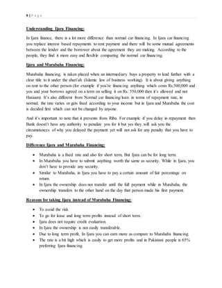 9 | P a g e
Understanding Ijara Financing:
In Ijara finance, there is a lot more difference than normal car financing. In Ijara car financing
you replace interest based repayments to rent payment and there will be some mutual agreements
between the lender and the borrower about the agreement they are making. According to the
people, they find it more easy and flexible comparing the normal car financing.
Ijara and Murabaha Financing:
Murabaha financing, is taken placed when an intermediary buys a property to lend further with a
clear title to it under the shari’ah (Islamic law of business working). It is about giving anything
on rent to the other person (for example if you’re financing anything which costs Rs.500,000 and
you and your borrows agreed on a term on selling it on Rs. 550,000 then it’s allowed and not
Haraam). It’s also different from Normal car financing/loan in terms of repayment rate, in
normal; the rate varies or gets fixed according to your income but in Ijara and Murabaha the cost
is decided first which can not be changed by anyone.
And it’s important to note that it prevents from Riba. For example if you delay in repayment then
Bank doesn’t have any authority to penalize you for it but yes they will ask you the
circumstances of why you delayed the payment yet will not ask for any penalty that you have to
pay.
Difference Ijara and Murabaha Financing:
 Murabaha is a fixed rate and also for short term, But Ijara can be for long term.
 In Murabaha you have to submit anything worth the same as security. While in Ijara, you
don’t have to provide any security.
 Similar to Murabaha, in Ijara you have to pay a certain amount of fair percentage on
return.
 In Ijara the ownership does not transfer until the full payment while in Murabaha, the
ownership transfers to the other hand on the day that person made his first payment.
Reasons for taking Ijara instead of Murabaha Financing:
 To avoid the risk
 To go for lease and long term profits instead of short term.
 Ijara does not require credit evaluation.
 In Ijara the ownership is not easily transferable.
 Due to long term profit, In Ijara you can earn more as compare to Murahaba financing.
 The rate is a bit high which is easily to get more profits and in Pakistani people is 65%
preferring Ijara financing.
 