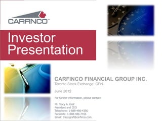 Investor
Presentation
       CARFINCO FINANCIAL GROUP INC.
       Toronto Stock Exchange: CFN

       June 2012
       For further information, please contact:

       Mr. Tracy A. Graf
       President and CEO
       Telephone: 1-888-486-4356
       Facsimile: 1-888-486-7456
       Email: tracy.graf@carfinco.com
 