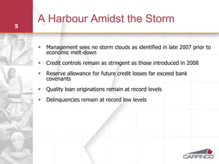 A Harbour Amidst the Storm
5


       Management sees no storm clouds as identified in late 2007 prior to
        economic melt-down
       Credit controls remain as stringent as those introduced in 2008
       Reserve allowance for future credit losses far exceed bank
        covenants
       Quality loan originations remain at record levels
       Delinquencies remain at record low levels
 