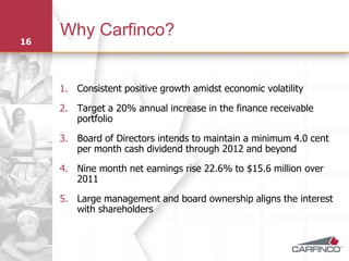Why Carfinco?
16




     1. Consistent positive growth amidst economic volatility

     2. Target a 20% annual increase in the finance receivable
        portfolio

     3. Board of Directors intends to maintain a minimum 4.0 cent
        per month cash dividend through 2012 and beyond

     4. Nine month net earnings rise 22.6% to $15.6 million over
        2011

     5. Large management and board ownership aligns the interest
        with shareholders
 