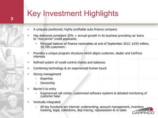 Key Investment Highlights
3

       A uniquely positioned, highly profitable auto finance company

       Has delivered consistent 20% + annual growth in its business providing car loans
        to “non-prime” credit applicants
            Principal balance of finance receivables at end of September 2012: $193 million,
             19,700 customers

       Provides a unique program structure which aligns customer, dealer and Carfinco
        interests
       Refined system of credit control checks and balances
       Combining technology & an experienced human touch
       Strong management
            Expertise
            Ownership
       Barrier’s to entry
            Experienced call center, customized software systems & detailed monitoring of
             customer base
       Vertically integrated
            All key functions are internal: underwriting, account management, inventory
             tracking, legal, collections, skip tracing, repossession & re-sales
 