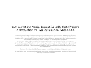 CARF International Provides Essential Support to Health Programs
A Message from the River Centre Clinic of Sylvania, Ohio
Established in the mid-1960s, CARF International, originally the Commission on Accreditation of Rehabilitation Facilities,
acts as an independent and nonprofit certifier of health service institutions. The institutions so certified by CARF include
those dedicated to aging, behavioral issues, child services, and rehabilitation. As of this year, many tens of thousands of
programs and establishments located throughout the world hold CARF certification.
Organizations seeking CARF accreditation must first reach a number of important benchmarks, among them a
personalized focus on each individual served, the monitoring of outcomes, and the implementation of a rigorous set of
standards. In addition to becoming a CARF-certified provider, which is a competitive advantage in itself, member
organizations gain a number of additional benefits, like access to its consumer reporting system and savings as concerns
insurance premiums.
For more information about CARF and to locate an accredited provider, please visit www.carf.org.
The River Centre Clinic, an organization overseen by David Garner and specializing in eating disorder care services, holds
a Three-Year Accreditation from CARF.
 