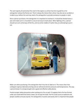 The vast majority of automotive fires start in the engine so a driver has time to grab his or her
extinguisher and put the flames out. There's always the chance that a driver may also see an accident or
incident occur before him and may need a fire extinguisher to provide assistance to people in need.
Once a person purchases a fire extinguisher it is important to maintain it. It should be checked twice a
year and made sure it is mounted in a secure but easy to reach place. When fighting a fire, a person
should try to aim at the base of the fire, and not at the middle of it when they are attempting to put it
out.
Make sure when purchasing a fire extinguisher that it has the UL label on it. This means that it has
undergone rigorous laboratory testing and can withstand extreme pressures and temperatures. This way
a person knows it is strong enough to be a good and effective safety device.
Practice proper safety precautions when putting out a fire as well. If it appears that a fire has formed
under your hood while the hood is down, do not pop the hood. The fire could cause an explosion and
people could be seriously injured. Fire extinguishers must be used wisely and it is important that people
 