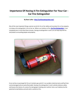 Importance Of Having A Fire Extinguisher For Your Car -
Car Fire Extinguisher
_____________________________________________________________________________________
By Reon Lafeo - http://carfireextinguisher.org/
One of the most important things a person can do for his or her safety and to protect his or her property
is to keep a fire extinguisher in his or her car. When a car catches on fire, Car Fire Extinguisher it can
completely burn in less than three minutes. Having an extinguisher in one's car can help stop the fire
and protect surrounding people and property.
A car can be an easy target for fire as it contains gas and oil. In an accident, electrical wires and fuel lines
can be damaged and are easily flammable. Having a fire extinguisher in one's vehicle enhances safety
and lessens the chance of a severe fire damaging or totaling one's vehicle. Even a car's battery has the
potential to leak battery acid and catch a vehicle on fire.
 