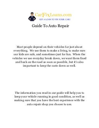 Guide To Auto Repair




   Most people depend on their vehicles for just about
 everything. We use them to make a living, to make sure
 our kids are safe, and sometimes just for fun. When the
vehicles we use everyday break down, we want them fixed
  and back on the road as soon as possible, but it's also
        important to keep the costs down as well.




 The information you read in our guide will help you to
 keep your vehicle running in good condition, as well as
 making sure that you have the best experience with the
          auto repair shop you choose to use.
 