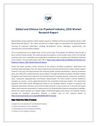 Global and Chinese Car Flywheel Industry, 2015 Market
Research Report
ReportsWeb.com provides the market research report on “Global and Chinese Car Flywheel Industry, 2015
Market Research Report”. This report provides an in-depth insight of International Car Flywheel Market
covering all important parameters including development trends, challenges, opportunities, key
manufacturers and competitive analysis.
This is a professional and in-depth study on the current state of the global Car Flywheel industry with a
focus on the Chinese market. The report provides key statistics on the market status of the Car Flywheel
manufacturers and is a valuable source of guidance and direction for companies and individuals interested
in the industry. View complete report with TOC at http://www.reportsweb.com/Global-and-Chinese-Car-
Flywheel-Industry,-2015-Market-Research-Report .
Firstly, the report provides a basic overview of the industry including its definition, applications and
manufacturing technology. Then, the report explores the international and Chinese major industry players
in detail. In this part, the report presents the company profile, product specifications, capacity, production
value, and 2010-2015 market shares for each company. Through the statistical analysis, the report depicts
the global and Chinese total market of Car Flywheel industry including capacity, production, production
value, cost/profit, supply/demand and Chinese import/export. The total market is further divided by
company, by country, and by application/type for the competitive landscape analysis. The report then
estimates 2015-2020 market development trends of Car Flywheel industry. Analysis of upstream raw
materials, downstream demand, and current market dynamics is also carried out. In the end, the report
makes some important proposals for a new project of Car Flywheel Industry before evaluating its feasibility.
Overall, the report provides an in-depth insight of 2010-2020 global and Chinese Car Flywheel industry
covering all important parameters. Request a sample copy of this research report at
http://www.reportsweb.com/inquiry&RW0001100977/sample .
Major Points from Table of Contents
Chapter One Introduction of Car Flywheel Industry
1.1 Brief Introduction of Car Flywheel
1.2 Development of Car Flywheel Industry
1.3 Status of Car Flywheel Industry
 
