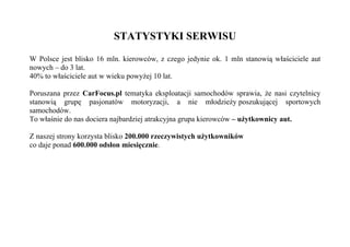 STATYSTYKI SERWISU

W Polsce jest blisko 16 mln. kierowców, z czego jedynie ok. 1 mln stanowią właściciele aut
nowych – do 3 lat.
40% to właściciele aut w wieku powyżej 10 lat.

Poruszana przez CarFocus.pl tematyka eksploatacji samochodów sprawia, że nasi czytelnicy
stanowią grupę pasjonatów motoryzacji, a nie młodzieży poszukującej sportowych
samochodów.
To właśnie do nas dociera najbardziej atrakcyjna grupa kierowców – użytkownicy aut.

Z naszej strony korzysta blisko 200.000 rzeczywistych użytkowników
co daje ponad 600.000 odsłon miesięcznie.
 